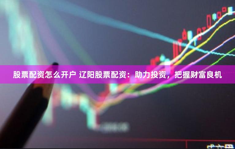 股票配资怎么开户 辽阳股票配资：助力投资，把握财富良机
