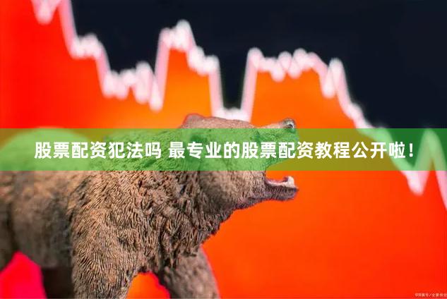 股票配资犯法吗 最专业的股票配资教程公开啦！
