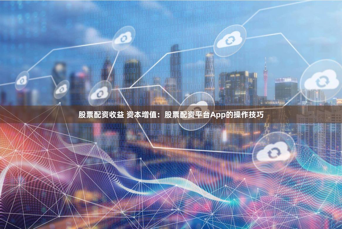 股票配资收益 资本增值：股票配资平台App的操作技巧
