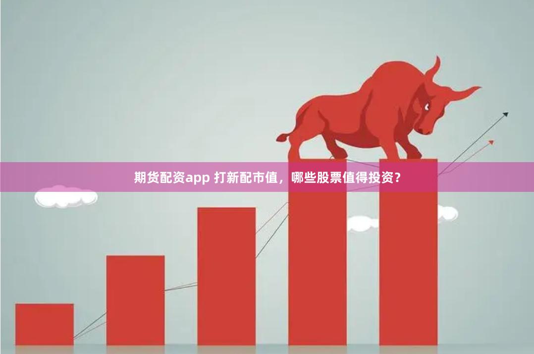 期货配资app 打新配市值，哪些股票值得投资？