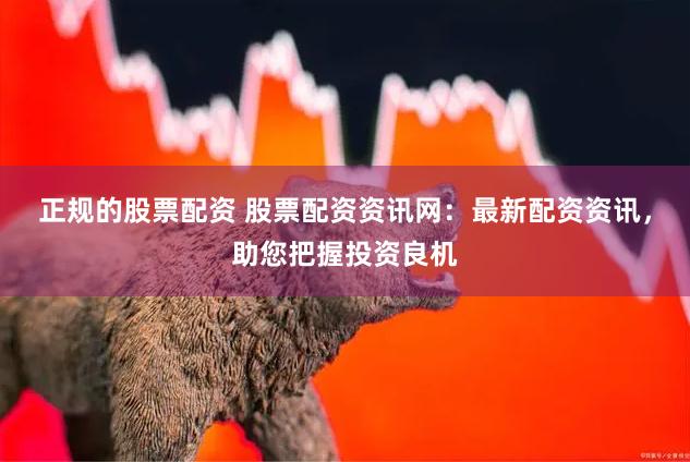 正规的股票配资 股票配资资讯网：最新配资资讯，助您把握投资良机