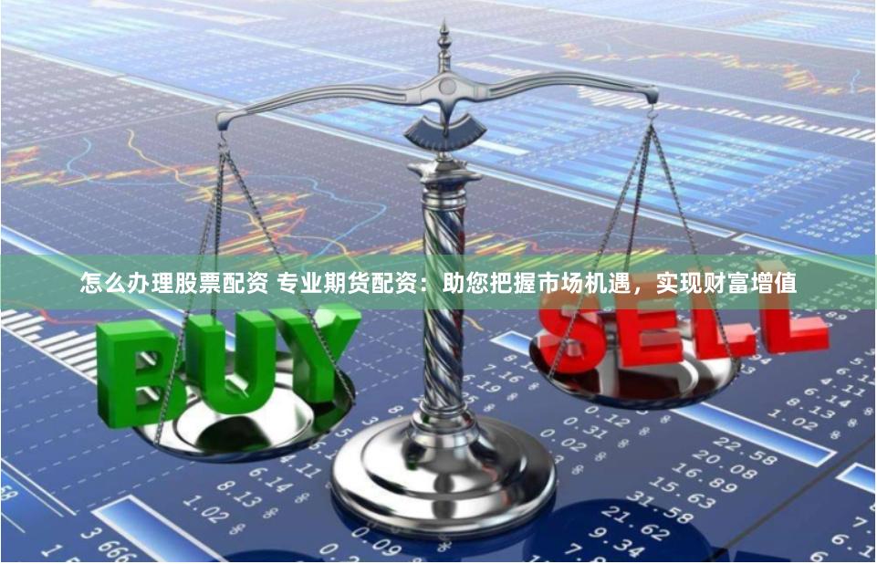 怎么办理股票配资 专业期货配资：助您把握市场机遇，实现财富增值