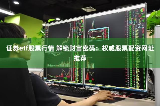 证券etf股票行情 解锁财富密码：权威股票配资网址推荐