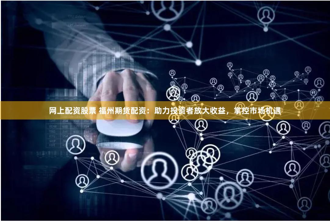 网上配资股票 福州期货配资：助力投资者放大收益，掌控市场机遇