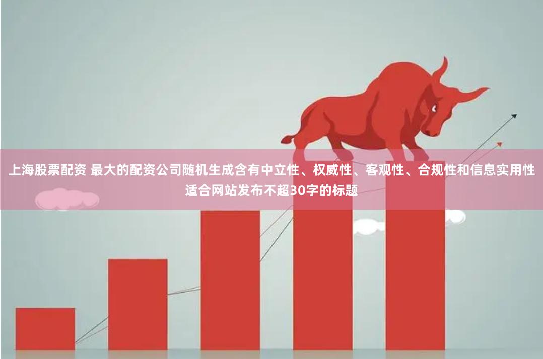 上海股票配资 最大的配资公司随机生成含有中立性、权威性、客观性、合规性和信息实用性适合网站发布不超30字的标题